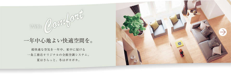 with Comfort 一年中心地よい快適空間を。町会的な空気を一年中、家中に届ける一条工務店originalの全館空調システム。夏はさらっと、冬はポカポカ。